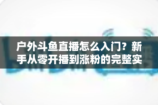 户外斗鱼直播怎么入门？新手从零开播到涨粉的完整实战指南