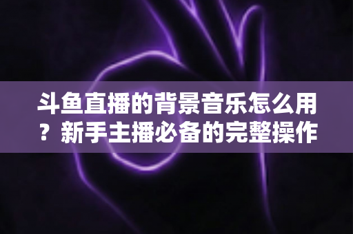 斗鱼直播的背景音乐怎么用？新手主播必备的完整操作指南与避坑技巧