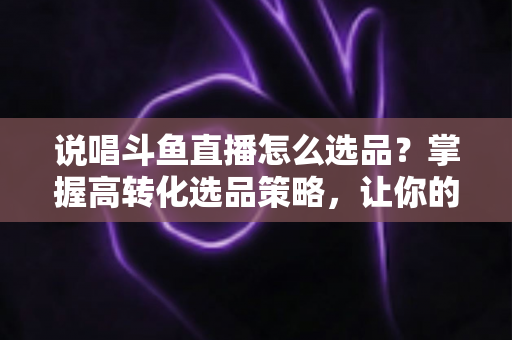 说唱斗鱼直播怎么选品?掌握高转化选品策略,让你的直播间带货能力翻倍 说唱斗鱼直播怎么选品?掌握高转化选品策略,让你的直播间带货能力翻倍