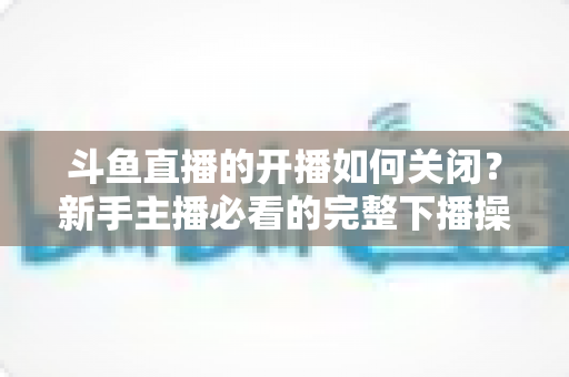 斗鱼直播的开播如何关闭?新手主播必看的完整下播操作指南 斗鱼直播的开播如何关闭?新手主播必看的完整下播操作指南