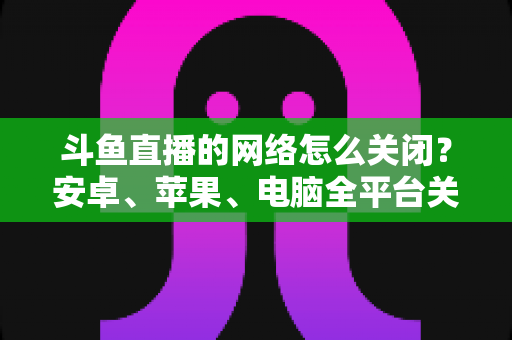 斗鱼直播的网络怎么关闭?安卓、苹果、电脑全平台关闭方法与省流量技巧详解 斗鱼直播的网络怎么关闭?安卓、苹果、电脑全平台关闭方法与省流量技巧详解