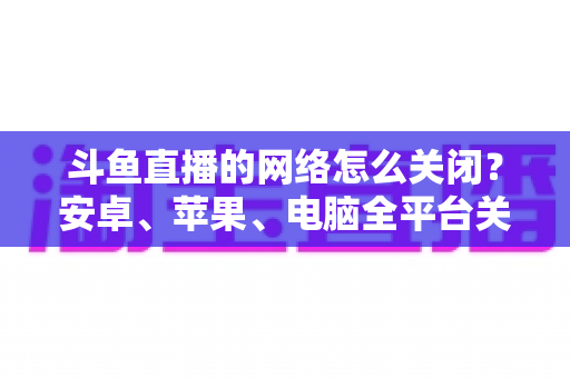 斗鱼直播的网络怎么关闭?安卓、苹果、电脑全平台关闭方法与省流量技巧详解 斗鱼直播的网络怎么关闭?安卓、苹果、电脑全平台关闭方法与省流量技巧详解