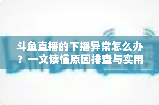 斗鱼直播的下播异常怎么办?一文读懂原因排查与实用解决指南 斗鱼直播的下播异常怎么办?一文读懂原因排查与实用解决指南