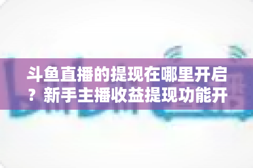 斗鱼直播的提现在哪里开启?新手主播收益提现功能开启全流程指南 斗鱼直播的提现在哪里开启?新手主播收益提现功能开启全流程指南