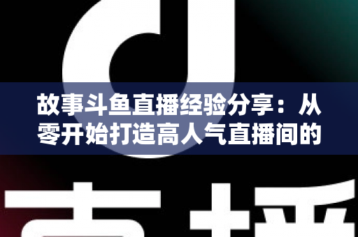 故事斗鱼直播经验分享：从零开始打造高人气直播间的实战指南与避坑手册