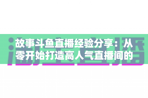 故事斗鱼直播经验分享：从零开始打造高人气直播间的实战指南与避坑手册