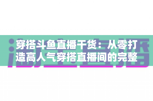 穿搭斗鱼直播干货:从零打造高人气穿搭直播间的完整实战指南 穿搭斗鱼直播干货:从零打造高人气穿搭直播间的完整实战指南
