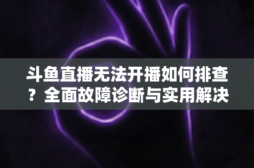 斗鱼直播无法开播如何排查？全面故障诊断与实用解决指南