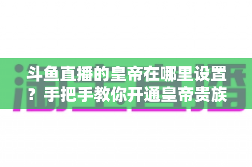 斗鱼直播的皇帝在哪里设置?手把手教你开通皇帝贵族身份的完整攻略 斗鱼直播的皇帝在哪里设置?手把手教你开通皇帝贵族身份的完整攻略