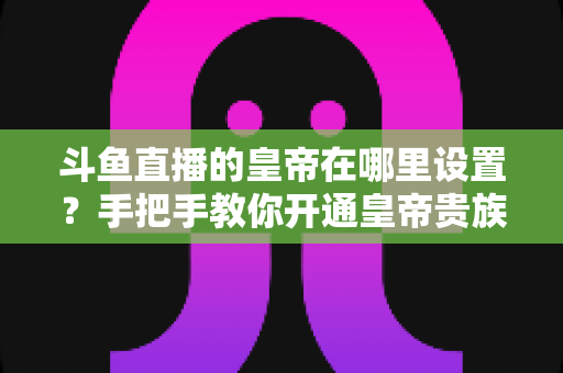 斗鱼直播的皇帝在哪里设置?手把手教你开通皇帝贵族身份的完整攻略 斗鱼直播的皇帝在哪里设置?手把手教你开通皇帝贵族身份的完整攻略