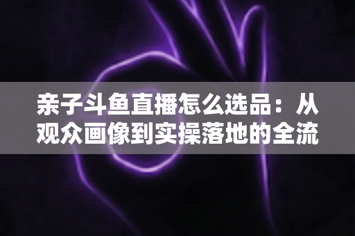 亲子斗鱼直播怎么选品：从观众画像到实操落地的全流程选品指南，助你打造高转化的亲子带货直播间