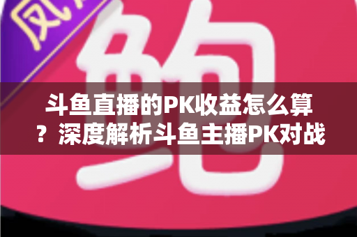 斗鱼直播的PK收益怎么算？深度解析斗鱼主播PK对战收益规则、分成比例与实用提现指南