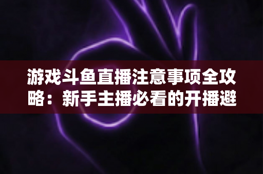 游戏斗鱼直播注意事项全攻略:新手主播必看的开播避坑指南与涨粉技巧 游戏斗鱼直播注意事项全攻略:新手主播必看的开播避坑指南与涨粉技巧