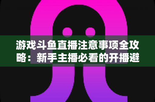 游戏斗鱼直播注意事项全攻略:新手主播必看的开播避坑指南与涨粉技巧 游戏斗鱼直播注意事项全攻略:新手主播必看的开播避坑指南与涨粉技巧