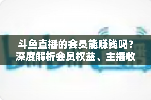 斗鱼直播的会员能赚钱吗?深度解析会员权益、主播收益与正确变现路径 斗鱼直播的会员能赚钱吗?深度解析会员权益、主播收益与正确变现路径