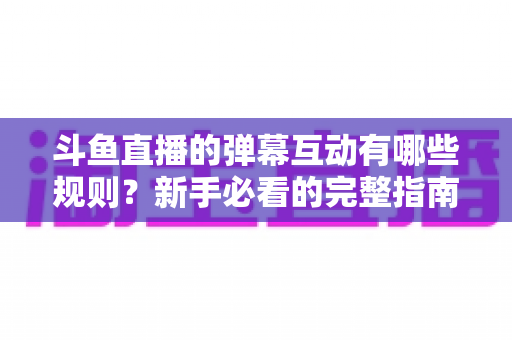斗鱼直播的弹幕互动有哪些规则?新手必看的完整指南与避坑攻略 斗鱼直播的弹幕互动有哪些规则?新手必看的完整指南与避坑攻略