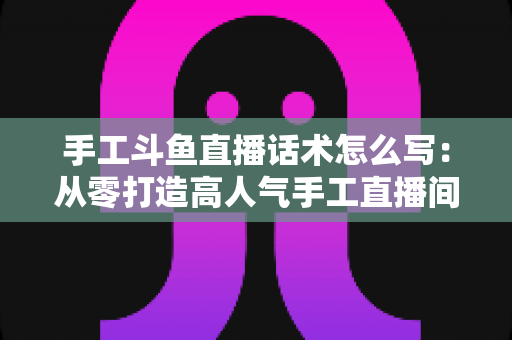 手工斗鱼直播话术怎么写：从零打造高人气手工直播间的完整话术指南