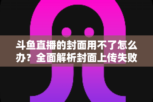 斗鱼直播的封面用不了怎么办？全面解析封面上传失败的常见原因与实用解决方法