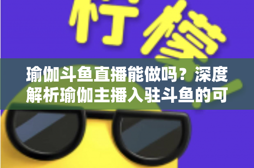 瑜伽斗鱼直播能做吗？深度解析瑜伽主播入驻斗鱼的可行性、平台规则与实战指南