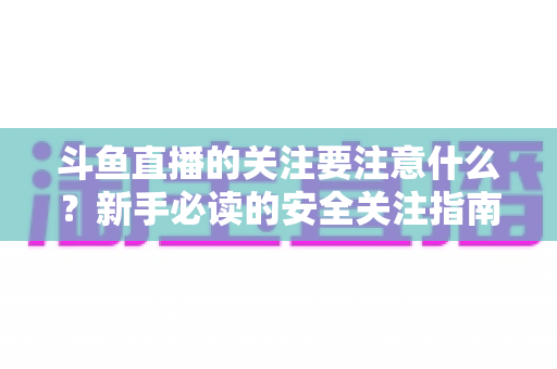 斗鱼直播的关注要注意什么?新手必读的安全关注指南与实用避坑技巧 斗鱼直播的关注要注意什么?新手必读的安全关注指南与实用避坑技巧