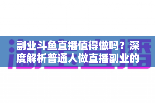 副业斗鱼直播值得做吗？深度解析普通人做直播副业的真实收益、门槛与前景