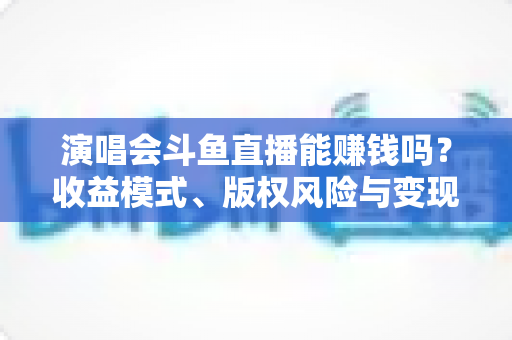 演唱会斗鱼直播能赚钱吗?收益模式、版权风险与变现实操全解析 演唱会斗鱼直播能赚钱吗?收益模式、版权风险与变现实操全解析