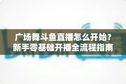 广场舞斗鱼直播怎么开始?新手零基础开播全流程指南,助您轻松成为人气舞者主播 广场舞斗鱼直播怎么开始?新手零基础开播全流程指南,助您轻松成为人气舞者主播