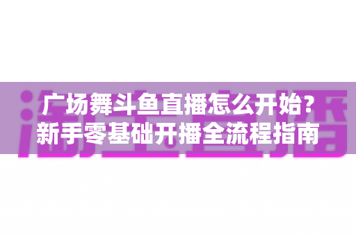 广场舞斗鱼直播怎么开始?新手零基础开播全流程指南,助您轻松成为人气舞者主播 广场舞斗鱼直播怎么开始?新手零基础开播全流程指南,助您轻松成为人气舞者主播