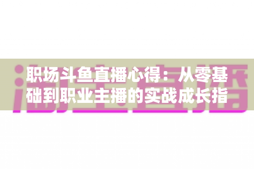 职场斗鱼直播心得:从零基础到职业主播的实战成长指南 职场斗鱼直播心得:从零基础到职业主播的实战成长指南