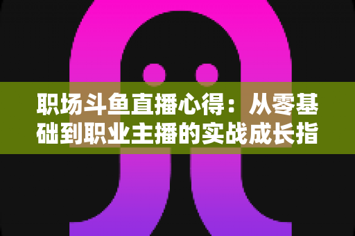 职场斗鱼直播心得:从零基础到职业主播的实战成长指南 职场斗鱼直播心得:从零基础到职业主播的实战成长指南