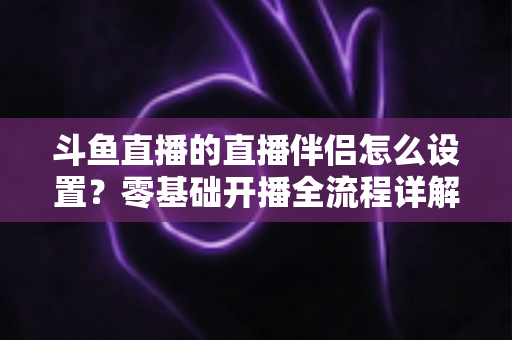 斗鱼直播的直播伴侣怎么设置？零基础开播全流程详解，助你轻松成为人气主播