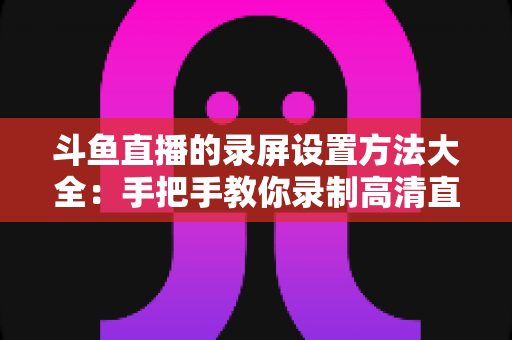 斗鱼直播的录屏设置方法大全：手把手教你录制高清直播画面