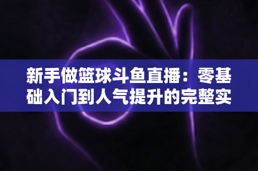 新手做篮球斗鱼直播:零基础入门到人气提升的完整实战指南 新手做篮球斗鱼直播:零基础入门到人气提升的完整实战指南