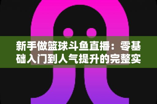 新手做篮球斗鱼直播：零基础入门到人气提升的完整实战指南