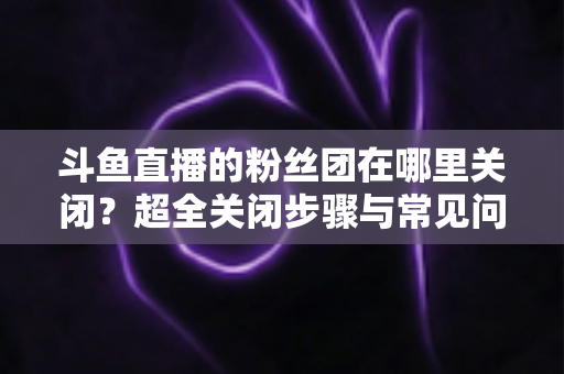 斗鱼直播的粉丝团在哪里关闭?超全关闭步骤与常见问题一文讲透 斗鱼直播的粉丝团在哪里关闭?超全关闭步骤与常见问题一文讲透