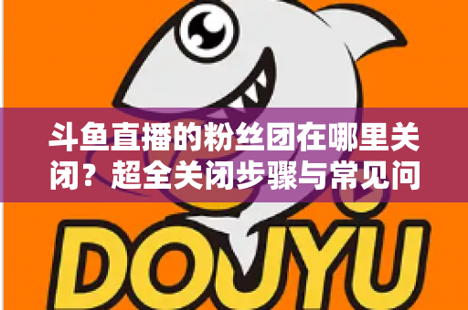 斗鱼直播的粉丝团在哪里关闭?超全关闭步骤与常见问题一文讲透 斗鱼直播的粉丝团在哪里关闭?超全关闭步骤与常见问题一文讲透