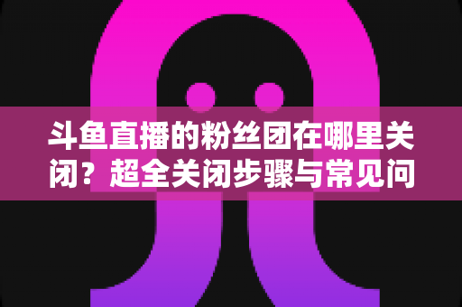 斗鱼直播的粉丝团在哪里关闭?超全关闭步骤与常见问题一文讲透 斗鱼直播的粉丝团在哪里关闭?超全关闭步骤与常见问题一文讲透