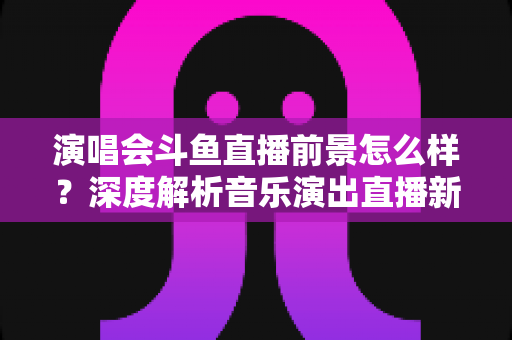 演唱会斗鱼直播前景怎么样?深度解析音乐演出直播新赛道的机遇与挑战 演唱会斗鱼直播前景怎么样?深度解析音乐演出直播新赛道的机遇与挑战