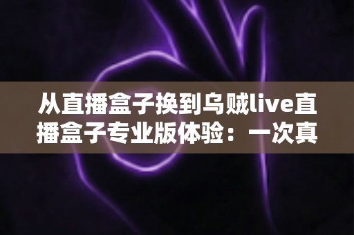 从直播盒子换到乌贼live直播盒子专业版体验:一次真实换用后的深度测评与使用感受分享 从直播盒子换到乌贼live直播盒子专业版体验:一次真实换用后的深度测评与使用感受分享