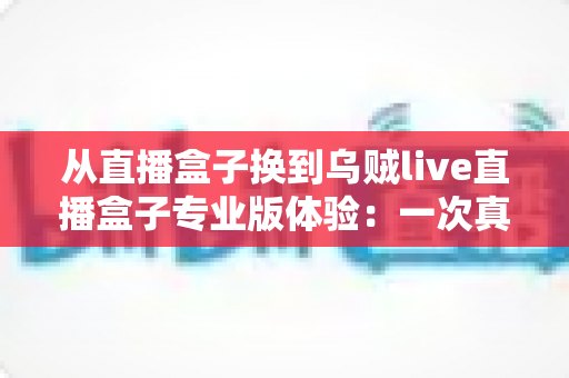 从直播盒子换到乌贼live直播盒子专业版体验:一次真实换用后的深度测评与使用感受分享 从直播盒子换到乌贼live直播盒子专业版体验:一次真实换用后的深度测评与使用感受分享