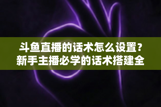 斗鱼直播的话术怎么设置？新手主播必学的话术搭建全流程实战指南