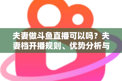 夫妻做斗鱼直播可以吗?夫妻档开播规则、优势分析与实战避坑指南 夫妻做斗鱼直播可以吗?夫妻档开播规则、优势分析与实战避坑指南