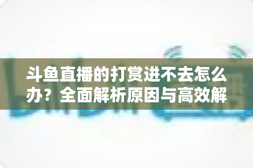 斗鱼直播的打赏进不去怎么办？全面解析原因与高效解决方法