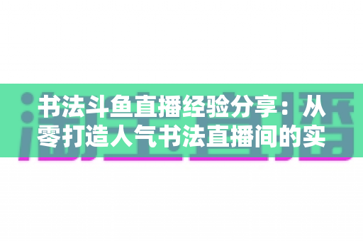 书法斗鱼直播经验分享:从零打造人气书法直播间的实战指南 书法斗鱼直播经验分享:从零打造人气书法直播间的实战指南