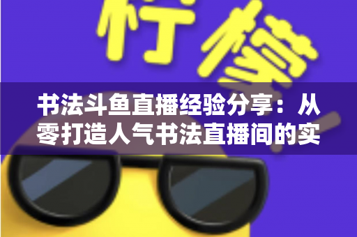 书法斗鱼直播经验分享:从零打造人气书法直播间的实战指南 书法斗鱼直播经验分享:从零打造人气书法直播间的实战指南