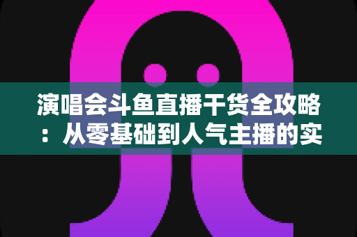 演唱会斗鱼直播干货全攻略:从零基础到人气主播的实战秘籍 演唱会斗鱼直播干货全攻略:从零基础到人气主播的实战秘籍