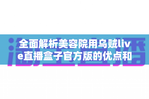 全面解析美容院用乌贼live直播盒子官方版的优点和缺点:美容机构直播营销必备指南 全面解析美容院用乌贼live直播盒子官方版的优点和缺点:美容机构直播营销必备指南