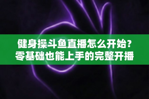 健身操斗鱼直播怎么开始？零基础也能上手的完整开播指南
