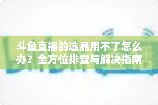 斗鱼直播的选品用不了怎么办?全方位排查与解决指南,助你快速恢复带货直播 斗鱼直播的选品用不了怎么办?全方位排查与解决指南,助你快速恢复带货直播