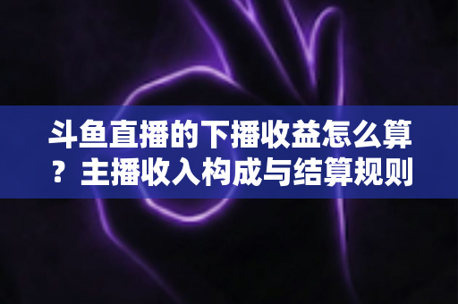 斗鱼直播的下播收益怎么算?主播收入构成与结算规则全解析 斗鱼直播的下播收益怎么算?主播收入构成与结算规则全解析